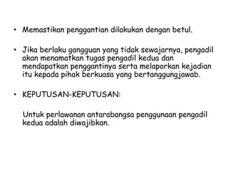 • Memastikan penggantian dilakukan dengan betul.
• Jika berlaku gangguan yang tidak sewajarnya, pengadil
akan menamatkan tugas pengadil kedua dan
mendapatkan penggantinya serta melaporkan kejadian
itu kepada pihak berkuasa yang bertanggungjawab.
• KEPUTUSAN-KEPUTUSAN:
Untuk perlawanan antarabangsa penggunaan pengadil
kedua adalah diwajibkan.
 