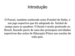 Introdução O Futsal, também conhecido como Futebol de Salão, é um jogo esportivo que foi adaptado do  futebol de campo para as quadras. O futsal é muito praticado no Brasil, fazendo parte de uma das principais atividades esportivas das aulas de Educação Física nas escolas de todo país. 