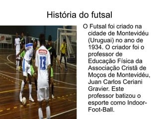 História do futsal O Futsal foi criado na cidade de Montevidéu (Uruguai) no ano de 1934. O criador foi o professor de Educação Física da Associação Cristã de Moços de Montevidéu, Juan Carlos Ceriani Gravier. Este professor batizou o esporte como Indoor-Foot-Ball.  