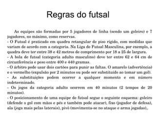 Regras do futsal As equipes são formadas por 5 jogadores de linha (sendo um goleiro) e 7 jogadores, no máximo, como reservas. - O Futsal é praticado em quadra retangular de piso rígido, com medidas que variam de acordo com a categoria. Na Liga de Futsal Masculina, por exemplo, a quadra deve ter entre 38 e 42 metros de comprimento por 18 a 25 de largura.  - A bola de futsal (categoria adulto masculino) deve ter entre 62 e 64 cm de circunferência e peso entre 400 e 440 gramas. - O árbitro pode usar dois cartões para punir as faltas. O amarelo (advertência) e o vermelho (expulsão por 2 minutos ou pode ser substituído ao tomar um gol). - As substituições podem ocorrer a qualquer momento e em número indeterminado. - Os jogos da categoria adulto ocorrem em 40 minutos (2 tempos de 20 minutos). - O posicionamento de uma equipe de futsal segue o seguinte esquema: goleiro (defende o gol com mãos e pés e também pode atacar), fixo (jogador de defesa), ala (joga mais pelas laterais), pivô (movimenta-se no ataque e arma jogadas),. 