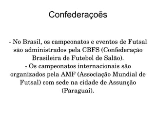 Confederaçoẽs - No Brasil, os campeonatos e eventos de Futsal são administrados pela CBFS (Confederação Brasileira de Futebol de Salão). - Os campeonatos internacionais são organizados pela AMF (Associação Mundial de Futsal) com sede na cidade de Assunção (Paraguai). 