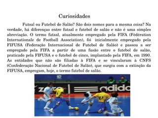 Curiosidades    Futsal ou Futebol de Salão? São dois nomes para a mesma coisa? Na verdade, há diferenças entre futsal e futebol de salão e não é uma simples abreviação. O termo futsal, atualmente empregado pela FIFA (Fédération Internationale de Football Association), foi  inicialmente empregado pela FIFUSA (Federação Internacional de Futebol de Salão) e passou a ser empregado pela FIFA a partir de uma fusão entre o futebol de salão, praticado pela FIFUSA e o futebol de cinco, implantado pela FIFA, em 1990. As entidades que não são filiadas à FIFA e se vincularam à CNFS (Confederação Nacional de Futebol de Salão), que surgiu com a extinção da FIFUSA, empregam, hoje, o termo futebol de salão. 