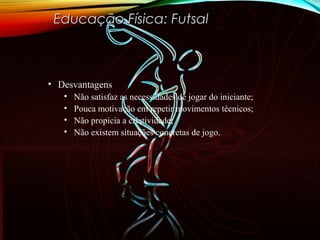 • DesvantagensDesvantagens
• Não satisfaz as necessidades de jogar do iniciante;
• Pouca motivação em repetir movimentos técnicos;
• Não propicia a criatividade;
• Não existem situações concretas de jogo.
Educação Física: FutsalEducação Física: Futsal
 