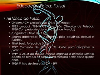 • Histórico do Futsal
• Origem ACM (Associação Crista de Moços)
• 1933 Uruguai (1924/1928 Campeão Olímpico de Futebol,
1930 Campeão Mundial – 1ª Copa de Mundo.)
• 6 jogadores, bola de 1 Kg.
• Regras adaptadas do handebol, pólo aquático, hóquei e
futebol.
• 1940 Brasil, Futebol de Salão.
• 1942 Comissão de Futebol de Salão para disciplinar a
prática.
• 1949 A ACM do Rio de Janeiro organiza o primeiro torneio
aberto de futebol de salão para meninos entre dez e quinze
anos.
• 1950 1º livro de Regras (ACM - SP)
Educação Física: FutsalEducação Física: Futsal
 