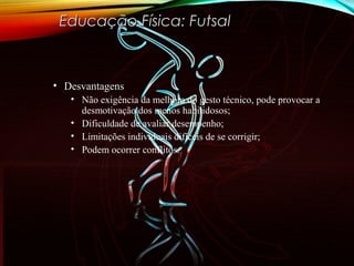 • DesvantagensDesvantagens
• Não exigência da melhora do gesto técnico, pode provocar a
desmotivação dos menos habilidosos;
• Dificuldade de avaliar desempenho;
• Limitações individuais difíceis de se corrigir;
• Podem ocorrer conflitos.
Educação Física: FutsalEducação Física: Futsal
 