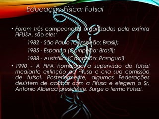 • Foram três campeonatos organizados pela extinta
FIFUSA, são eles:
1982 - São Paulo (Campeão: Brasil);
1985 - Espanha (Campeão: Brasil);
1988 - Austrália (Campeão: Paraguai)
• 1990 - A FIFA homologa a supervisão do futsal
mediante extinção da Fifusa e cria sua comissão
de futsal. Posteriormente, algumas Federações
desistem de acabar com a Fifusa e elegem o Sr.
Antonio Alberca presidente. Surge o termo Futsal.
Educação Física: FutsalEducação Física: Futsal
 
