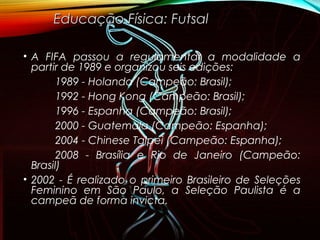 • A FIFA passou a regulamentar a modalidade a
partir de 1989 e organizou seis edições:
1989 - Holanda (Campeão: Brasil);
1992 - Hong Kong (Campeão: Brasil);
1996 - Espanha (Campeão: Brasil);
2000 - Guatemala (Campeão: Espanha);
2004 - Chinese Taipei (Campeão: Espanha);
2008 - Brasília e Rio de Janeiro (Campeão:
Brasil)
• 2002 - É realizado o primeiro Brasileiro de Seleções
Feminino em São Paulo, a Seleção Paulista é a
campeã de forma invicta.
Educação Física: FutsalEducação Física: Futsal
 