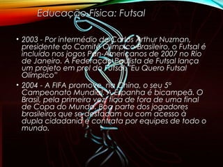 • 2003 - Por intermédio de Carlos Arthur Nuzman,
presidente do Comitê Olímpico Brasileiro, o Futsal é
incluído nos jogos Pan-Americanos de 2007 no Rio
de Janeiro. A Federação Paulista de Futsal lança
um projeto em prol do Futsal: "Eu Quero Futsal
Olímpico”
• 2004 - A FIFA promove, na China, o seu 5º
Campeonato Mundial. A Espanha é bicampeã. O
Brasil, pela primeira vez, fica de fora de uma final
de Copa do Mundo. Boa parte dos jogadores
brasileiros que se destacam ou com acesso à
dupla cidadania é contrata por equipes de todo o
mundo.
Educação Física: FutsalEducação Física: Futsal
 