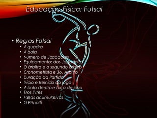 • Regras Futsal
• A quadra
• A bola
• Número de Jogadores
• Equipamentos dos Jogadores
• O árbitro e o segundo árbitro
• Cronometrista e 3o. Árbitro
• Duração da Partida
• Início e Reinício do jogo
• A bola dentro e for a de jogo
• Tiros livres
• Faltas acumulativas
• O Pênalti
Educação Física: FutsalEducação Física: Futsal
 