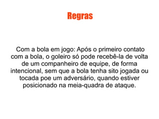 Regras Com a bola em jogo: Após o primeiro contato com a bola, o goleiro só pode recebê-la de volta de um companheiro de equipe, de forma intencional, sem que a bola tenha sito jogada ou tocada poe um adversário, quando estiver posicionado na meia-quadra de ataque. 