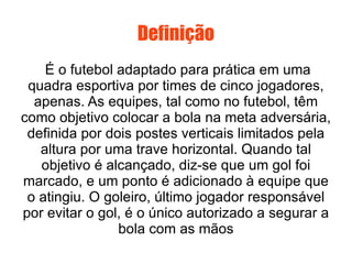 Definição É o futebol adaptado para prática em uma quadra esportiva por times de cinco jogadores, apenas. As equipes, tal como no futebol, têm como objetivo colocar a bola na meta adversária, definida por dois postes verticais limitados pela altura por uma trave horizontal. Quando tal objetivo é alcançado, diz-se que um gol foi marcado, e um ponto é adicionado à equipe que o atingiu. O goleiro, último jogador responsável por evitar o gol, é o único autorizado a segurar a bola com as mãos 