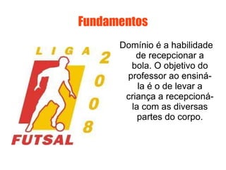 Fundamentos Domínio é a habilidade de recepcionar a bola. O objetivo do professor ao ensiná-la é o de levar a criança a recepcioná-la com as diversas partes do corpo. 