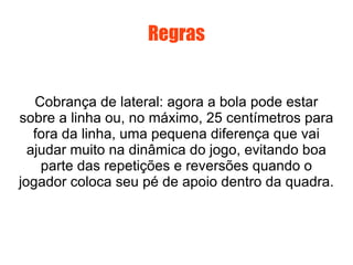 Regras Cobrança de lateral: agora a bola pode estar sobre a linha ou, no máximo, 25 centímetros para fora da linha, uma pequena diferença que vai ajudar muito na dinâmica do jogo, evitando boa parte das repetições e reversões quando o jogador coloca seu pé de apoio dentro da quadra. 