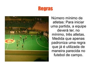 Regras Número mínimo de atletas: Para iniciar uma partida, a equipe deverá ter, no mínimo, três atletas. Medida que apenas padroniza uma regra que já é utilizada de maneira parecida no futebol de campo. 