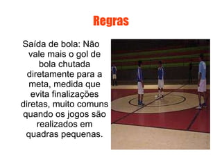 Regras Saída de bola: Não vale mais o gol de bola chutada diretamente para a meta, medida que evita finalizações diretas, muito comuns quando os jogos são realizados em quadras pequenas. 