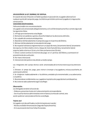 APLICACIÓNDE LA LEY (NORMA) DE VENTAJA.
En ocasiónde esta infracciónsi el balónquedase enposesiónde unjugadoradversarioen
cualquierpuntodel campode juego,losÁrbitrospermitiráncontinuarlajugadasinningunaotra
consecuencia.
SANCIONESDISCIPLINARIAS.
Faltasancionable conunaamonestación.
Un jugadorserá amonestadoobligatoriamentey se le exhibirátarjetaamarillasi comete algunade
lassiguientesfaltas:
1. Infringirpersistentemente estasReglas
2. Demostrarcon palabraso gestos,disconformidadconlasdecisionesarbitrales.
3. Ser culpable de conductaantideportiva.
4. Abandonardeliberadamente el campode juegosinel permisodelÁrbitro.
5. Retrasar deliberadamente lareanudacióndeljuego
6. No respetarladistanciareglamentariaenunsaque de meta,lanzamientolateral,lanzamiento
de esquina,tirolibre obalóna tierra. (Saque de meta-fueradel área,lanzamiento lateral-
esquina, balónatierraun (1) mt y tiro libre conbarrera tres(3) mts).
7. Entrar o volveraentrar enel terrenode juego sin el permiso del Árbitro,ocontravenirel
procedimientode sustitución.
8. Por mano intencional.
9. Intervencióndel porteromásalláde sumediocampo.
Los integrantes del cuerpo técnico serán amonestadosde lamismamaneraque lasanteriores
si:
1. Entraran al campo de juego, para instruir oincrepar a losjugadores,inclusoaauxiliarles,sin
autorizaciónarbitral.
2. Se dirigieran inadecuadamente a losárbitros,anotadory/ocronometrador,a susadversarios
o al público.
3. Recomendaran visiblemente asus jugadoreslapráctica de juegodesleal oantideportivo.
4. No vistieranadecuadamentesegúnestaRegla
Observación.
Los Delegadostendránlafunciónde:
- Elaborary presentarel acta con la documentacióncorrespondiente.
- Serel auxiliartécnicoadministrativo entre el bancoylamesade control,otra
acción podráser sancionadaconforme aestaRegla.
Tarjeta azul
Un jugadorserá descalificadoyrecibirálatarjetaazul cuando:
- RecibaunaDoble Amonestación(SegundaTarjetaAmarilla).
- En la acumulaciónde CincoFaltasPersonales.
 