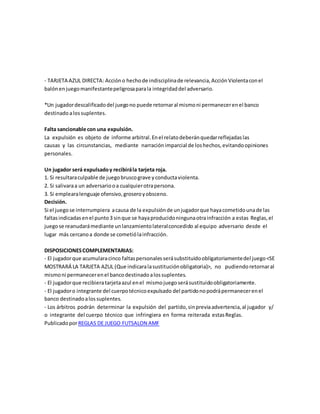 - TARJETA AZUL DIRECTA: Accióno hechode indisciplinade relevancia,AcciónViolentaconel
balónenjuegomanifestantepeligrosaparala integridaddel adversario.
*Un jugadordescalificadodel juegono puede retornaral mismoni permanecerenel banco
destinadoalossuplentes.
Falta sancionable con una expulsión.
La expulsión es objeto de informe arbitral.Enel relatodeberánquedarreflejadaslas
causas y las circunstancias, mediante narraciónimparcial de loshechos,evitandoopiniones
personales.
Un jugador será expulsadoy recibirála tarjeta roja.
1. Si resultaraculpable de juegobruscograve yconductaviolenta.
2. Si salivaraa un adversariooa cualquierotrapersona.
3. Si emplearalenguaje ofensivo,groseroyobsceno.
Decisión.
Si el juego se interrumpiera acausa de la expulsiónde unjugadorque hayacometidounade las
faltasindicadasenel punto3 sinque se hayaproducidoningunaotrainfracción a estas Reglas,el
juegose reanudarámediante unlanzamientolateralconcedido al equipo adversario desde el
lugar más cercanoa donde se cometiólainfracción.
DISPOSICIONESCOMPLEMENTARIAS:
- El jugadorque acumularacinco faltaspersonalesserásubstituidoobligatoriamentedel juego<SE
MOSTRARÁ LA TARJETA AZUL (Que indicaralasustituciónobligatoria)>, no pudiendo retornaral
mismoni permanecerenel bancodestinadoalossuplentes.
- El jugadorque recibieratarjetaazul enel mismojuegoserásustituidoobligatoriamente.
- El jugadoro integrante del cuerpotécnicoexpulsado del partidonopodrápermanecerenel
banco destinadoalossuplentes.
- Los árbitros podrán determinar la expulsión del partido,sinpreviaadvertencia,al jugador y/
o integrante del cuerpo técnico que infringiera en forma reiterada estasReglas.
PublicadoporREGLAS DE JUEGO FUTSALON AMF
 