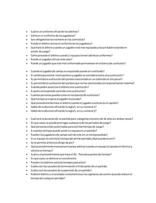  Cuál es el uniforme oficial de losárbitros?
 Cómoes el uniforme de losjugadores?
 Son obligatorioslosnúmerosenlas camisetas?
 Puede el árbitrorevisarel uniformede losjugadores?
 Qué hará el árbitro cuandoun jugador estámal equipadoytocael balónestandoen
acción de juego?
 Cómoprocede el árbitrocuando2 equipostienenidénticosuniformes?
 Puede unjugadorutilizarante ojos?
 Puede unjugadorque este mal uniformadopermanecerenel bancode sustitutos?
 Cuandoel jugadorde campo esexpulsadopuedesersustituido?
 El cambioposicional entre porteroyjugadorse consideracomounasustitución?
 Es permitidalasustitucióndel porterosancionadoenuncobrode un tiropenal?
 Es permitidalasustitucióndel porteroque nofue sancionadoconlapenalizaciónmáxima?
 Cuándopodrá autorizarel árbitrouna sustitución?
 A quiéncorresponde controlarunasustitución?
 Cuántaspersonaspuedenestarenlosbancosde sustitutos?
 Qué tiempose esperaal jugadorlesionado?
 Qué procedimientohace el árbitrocuandoel jugadorsustitutoesel capitán?
 Hable de la decisiónoficialde laregla5, ensu numeral 1?
 Hable de la decisiónoficialde laregla5, ensu numeral 2?
 Cuál será laduraciónde unpartidopara categoríasmenoresde 16 añosen ambasramas?
 En que casos se puede prorrogarcualquierade losperiodosde juego?
 Qué personasestánautorizadasparasolicitartiempode juego?
 A cuantostiempospuede asistirunequipoenunpartido?
 Puedenlosjugadoresde camposalirde este enuntiempopedido?
 Si un equiponosolicitael tiempodel primerperiodo¿Qué puedeocurrir?
 Se le permite al técnicodirigirde pie?
 Qué procedimientomanejarael cuerpoarbitral cuandounequipo(s) quedasintécnicoy
solicitauntiempo?
 Cuál es el procedimientoque hace el AC. Paradescuentosde tiempo?
 En que casos se detiene encronómetro
 Puedenlosárbitrossolicitartiemposparaellos?
 Cuálessonlascausalesde terminaciónofinalizaciónde unpartido.
 Cuálessonlascausalesde suspensiónde unpartido?.
 Podráel árbitro o el anotadorcronometristaoloscapitanesde comúnacuerdoreducirel
tiempode cualquierperiodo?
 