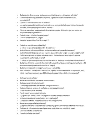  Qué posición debentomarlosjugadoresinicialistas antesdel saludosalinista?
 Cuál es ladistanciaque debencumplirlosjugadoresadversariosenel inicioy
reanudación?
 Cuándose considerainiciadounpartido?
 Los capitanespuedensolicitaral losárbitrosnocambiarde ladopara iniciarel segundo
periodo.¿Cómodebenprocederlosárbitros?
 Cómose reanudael juegodespuésde unainterrupcióndel árbitroporunaacciónno
estipuladaenel reglamento?
 Cuándoestaráel balónfuerade juego?
 Cuándoestáel balónen juego?
 Hable de la decisiónoficialde laregla7?
 Cuándose consideraungol valido?
 Es válidoungol conseguidodentrode lasáreas?
 Será válidoungol conseguidoporunjugadoradversariousandolasmanos?
 Cuál es laacción de juego enque el portero podrá marcar un gol ensu propiaportería?
 Podráser originadoungol de saque de meta., lanzamientostantolateral comode
esquinaenlaportería adversaria?
 Es válidoungol conseguidode tiroinicial oreinicio de juegocuandolaacciónesdirecta?
 Qué procedimientohace ustedcomoárbitro,cuandoun jugadorconsigue ungol y no está
debidamente registradoenlaplanillade juego?
 Qué diferenciaexisteentre gol sancionadoygol válido.
 Si en unbalóna tierra(suelta neutral) unjugadorintroduce el balónenlaportería,será
válidoel gol o esnecesarioque 2 (dos) jugadoresparticipende lamismajugada?
 Definael términofalta?
 A que se considerancomofaltasacumulativas?
 Qué es unasancióndisciplinaria?
 Cuántostiposde faltas existenen lareglanúmero9?
 Cuál es el tipode sanciónde las faltaspersonalesytécnicas?
 Existe descalificacióndirecta?
 Puede existirunaexpulsióndirecta.
 El jugadorque cometacinco faltaspersonasdebe serdescalificado?
 Un jugadorpuede ser expulsadoyserremplazado?
 Cuálessonlasfaltaspersonalesque nodanpara penalti?
 A que se considera faltaIndividual?
 Qué procedimientohace el árbitrocuandounjugadorcomete la cuarta faltaindividual?
 Qué tipode faltasse registraenla parte de control de una planillade juego
 Enuncie lasfaltaspersonales?
 Enuncie lasfaltastécnicas?
 