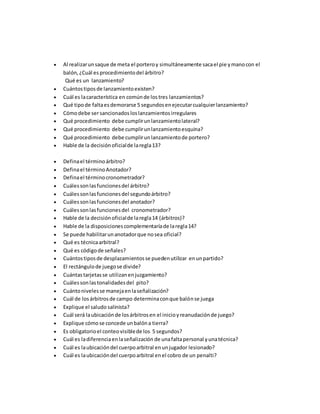  Al realizarunsaque de meta el porteroy simultáneamente sacael pie ymanocon el
balón,¿Cuál es procedimientodel árbitro?
Qué es un lanzamiento?
 Cuántostiposde lanzamientoexisten?
 Cuál es lacaracterística en comúnde lostres lanzamientos?
 Qué tipode faltaesdemorarse 5 segundosenejecutarcualquierlanzamiento?
 Cómodebe sersancionadosloslanzamientosirregulares
 Qué procedimiento debe cumplirunlanzamientolateral?
 Qué procedimiento debe cumplirunlanzamientoesquina?
 Qué procedimiento debe cumplirunlanzamientode portero?
 Hable de la decisiónoficialde laregla13?
 Definael términoárbitro?
 Definael términoAnotador?
 Definael términocronometrador?
 Cuálessonlasfuncionesdel árbitro?
 Cuálessonlasfuncionesdel segundoárbitro?
 Cuálessonlasfuncionesdel anotador?
 Cuálessonlasfuncionesdel cronometrador?
 Hable de la decisiónoficialde laregla14 (árbitros)?
 Hable de la disposicionescomplementaríade laregla14?
 Se puede habilitarunanotadorque nosea oficial?
 Qué es técnicaarbitral?
 Qué es códigode señales?
 Cuántostiposde desplazamientosse puedenutilizar enunpartido?
 El rectángulode juegose divide?
 Cuántastarjetasse utilizanenjuzgamiento?
 Cuálessonlastonalidadesdel pito?
 Cuántonivelesse manejaenlaseñalización?
 Cuál de losárbitrosde campo determinaconque balónse juega
 Explique el saludo salinista?
 Cuál será laubicaciónde losárbitrosen el inicioyreanudaciónde juego?
 Explique cómose concede unbalóna tierra?
 Es obligatorioel conteovisiblede los 5 segundos?
 Cuál es ladiferenciaenlaseñalización de unafaltapersonal yunatécnica?
 Cuál es laubicacióndel cuerpoarbitral enunjugador lesionado?
 Cuál es laubicacióndel cuerpoarbitral enel cobro de un penalti?
 
