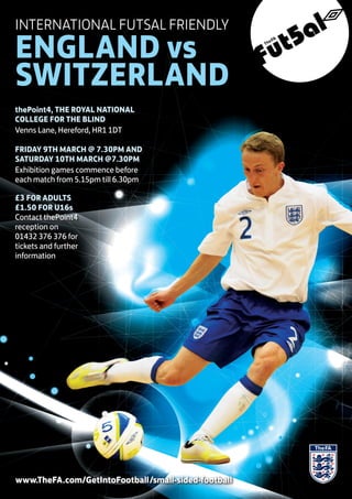INTERNATIONAL FUTSAL FRIENDLY
ENGLAND vs
SWITZERLAND
thePoint4, THE ROYAL NATIONAL
COLLEGE FOR THE BLIND
Venns Lane, Hereford, HR1 1DT

FRIDAY 9TH MARCH @ 7.30PM AND
SATURDAY 10TH MARCH @7.30PM
Exhibition games commence before
each match from 5.15pm till 6.30pm

£3 FOR ADULTS
£1.50 FOR U16s
Contact thePoint4
reception on
01432 376 376 for
tickets and further
information




www.TheFA.com/GetIntoFootball/small-sided-football
 