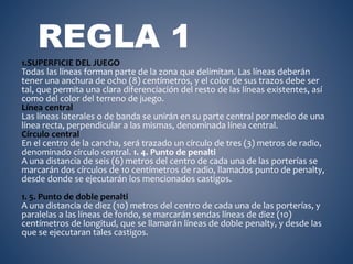 REGLA 1 
1.SUPERFICIE DEL JUEGO 
Todas las líneas forman parte de la zona que delimitan. Las líneas deberán 
tener una anchura de ocho (8) centímetros, y el color de sus trazos debe ser 
tal, que permita una clara diferenciación del resto de las líneas existentes, así 
como del color del terreno de juego. 
Línea central 
Las líneas laterales o de banda se unirán en su parte central por medio de una 
línea recta, perpendicular a las mismas, denominada línea central. 
Círculo central 
En el centro de la cancha, será trazado un círculo de tres (3) metros de radio, 
denominado círculo central. 1. 4. Punto de penalti 
A una distancia de seis (6) metros del centro de cada una de las porterías se 
marcarán dos círculos de 10 centímetros de radio, llamados punto de penalty, 
desde donde se ejecutarán los mencionados castigos. 
1. 5. Punto de doble penalti 
A una distancia de diez (10) metros del centro de cada una de las porterías, y 
paralelas a las líneas de fondo, se marcarán sendas líneas de diez (10) 
centímetros de longitud, que se llamarán líneas de doble penalty, y desde las 
que se ejecutaran tales castigos. 
 