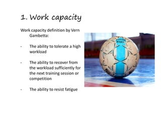 1. Work capacity
Work capacity definition by Vern
Gambetta:
- The ability to tolerate a high
workload
- The ability to recover from
the workload sufficiently for
the next training session or
competition
- The ability to resist fatigue
 