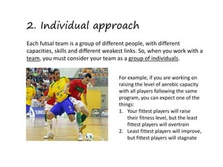 2. Individual approach
Each futsal team is a group of different people, with different
capacities, skills and different weakest links. So, when you work with a
team, you must consider your team as a group of individuals.
For example, if you are working on
raising the level of aerobic capacity
with all players following the same
program, you can expect one of the
things:
1. Your fittest players will raise
their fitness level, but the least
fittest players will overtrain
2. Least fittest players will improve,
but fittest players will stagnate
 