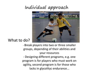 What to do?
- Break players into two or three smaller
groups, depending of their abilities and
your resources
- Designing different programs, e.g. one
program is for players who must work on
agility, second program is for those who
lacks in glycolityc endurance...
Individual approach
 