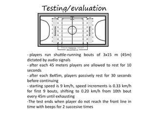- players run shuttle-running bouts of 3x15 m (45m)
dictated by audio signals
- after each 45 meters players are allowed to rest for 10
seconds
- after each 8x45m, players passively rest for 30 seconds
before continuing
- starting speed is 9 km/h, speed increments is 0.33 km/h
for first 9 bouts, shifting to 0.20 km/h from 10th bout
every 45m until exhausting
-The test ends when player do not reach the front line in
time with beeps for 2 succesive times
Testing/evaluation
 