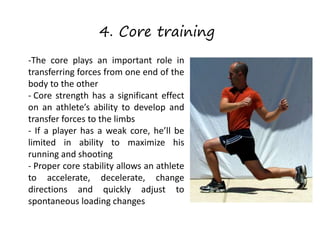 4. Core training
-The core plays an important role in
transferring forces from one end of the
body to the other
- Core strength has a significant effect
on an athlete’s ability to develop and
transfer forces to the limbs
- If a player has a weak core, he’ll be
limited in ability to maximize his
running and shooting
- Proper core stability allows an athlete
to accelerate, decelerate, change
directions and quickly adjust to
spontaneous loading changes
 