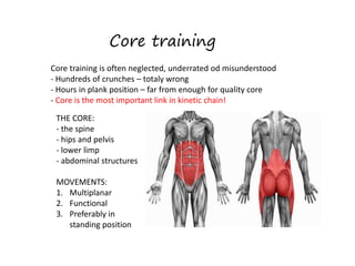 Core training
Core training is often neglected, underrated od misunderstood
- Hundreds of crunches – totaly wrong
- Hours in plank position – far from enough for quality core
- Core is the most important link in kinetic chain!
THE CORE:
- the spine
- hips and pelvis
- lower limp
- abdominal structures
MOVEMENTS:
1. Multiplanar
2. Functional
3. Preferably in
standing position
 