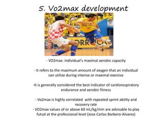 5. Vo2max development
- VO2max: individual's maximal aerobic capacity
- It refers to the maximum amount of oxygen that an individual
can utilize during intense or maximal exercise
-It is generally considered the best indicator of cardiorespiratory
endurance and aerobic fitness
- Vo2max is highly correlated with repeated sprint ability and
recovery rate
- VO2max values of or above 60 mL/kg/min are advisable to play
futsal at the professional level (Jose Carlos Barbero-Alvarez)
 