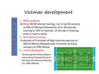 Vo2max development
M
E
T
H
O
D
S
M
E
T
H
O
D
S
1. Billlat protocol
15/15 or 30/30 interval training: run 15 od 30 seconds
at 90% of HRmax) followed by 15 or 30 seconds
running at 70% of intensity. 12-20 reps in training,
once or twice a week
2. 4x4 interval training
4 intervals of 4 minutes of high intensity exercise at
90% of HRmax followed with 3 minutes of active
recovery at 70% HRmax
3. small-sided games
Various games where players
must almost constantly be in
the zone of vo2max (intensity
cca. 90% HRmax)
 