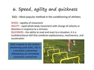 6. Speed, agility and quickness
SAQ – Most popular method in the conditioning of athletes
SPEED - rapidity of movement
AGILITY - rapid whole body movement with change of velocity or
direction in response to a stimulus
QUICKNESS - the ability to read and react to a situation; it is a
multidirectional skill that combines explosiveness, reactiveness, and
acceleration
SAQ is based on the stretch-
shortening cycle (SSC). SSC
is a eccentric contraction
followed by an immediate
concentric contraction
SAQ is based on the stretch-
shortening cycle (SSC). SSC is
a eccentric contraction
followed by an immediate
concentric contraction
 