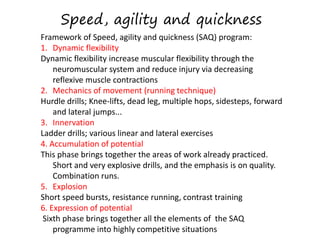 Speed, agility and quickness
Framework of Speed, agility and quickness (SAQ) program:
1. Dynamic flexibility
Dynamic flexibility increase muscular flexibility through the
neuromuscular system and reduce injury via decreasing
reflexive muscle contractions
2. Mechanics of movement (running technique)
Hurdle drills; Knee-lifts, dead leg, multiple hops, sidesteps, forward
and lateral jumps...
3. Innervation
Ladder drills; various linear and lateral exercises
4. Accumulation of potential
This phase brings together the areas of work already practiced.
Short and very explosive drills, and the emphasis is on quality.
Combination runs.
5. Explosion
Short speed bursts, resistance running, contrast training
6. Expression of potential
Sixth phase brings together all the elements of the SAQ
programme into highly competitive situations
 