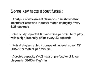 Some key facts about futsal:
• Analysis of movement demands has shown that
locomotor activities in futsal match changing every
3.28 seconds
• One study reported 8.6 activities per minute of play
with a high-intensity effort every 23 seconds
• Futsal players at high competetive level cover 121
(105–137) meters per minute
• Aerobic capacity (Vo2max) of professional futsal
players is 58-65 ml/kg/min
 