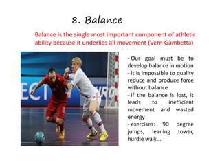8. Balance
Balance is the single most important component of athletic
ability because it underlies all movement (Vern Gambetta)
- Our goal must be to
develop balance in motion
- it is impossible to quality
reduce and produce force
without balance
- if the balance is lost, it
leads to inefficient
movement and wasted
energy
- exercises: 90 degree
jumps, leaning tower,
hurdle walk...
 