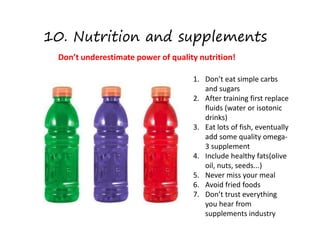 10. Nutrition and supplements
Don’t underestimate power of quality nutrition!
1. Don’t eat simple carbs
and sugars
2. After training first replace
fluids (water or isotonic
drinks)
3. Eat lots of fish, eventually
add some quality omega-
3 supplement
4. Include healthy fats(olive
oil, nuts, seeds...)
5. Never miss your meal
6. Avoid fried foods
7. Don’t trust everything
you hear from
supplements industry
 