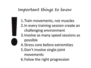 Important things to know
1.Train movements, not muscles
2.In every training session create an
challenging environment
3.Involve as many speed sessions as
possible
4.Stress core before extremities
5.Don’t involve single-joint
movements
6.Folow the right progression
 