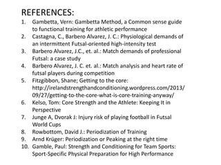 REFERENCES:
1. Gambetta, Vern: Gambetta Method, a Common sense guide
to functional training for athletic performance
2. Castagna, C., Barbero Alvarez, J. C.: Physiological demands of
an intermittent Futsal-oriented high-intensity test
3. Barbero Alvarez, J.C., et. al.: Match demands of professional
Futsal: a case study
4. Barbero Alvarez, J. C. et. al.: Match analysis and heart rate of
futsal players during competition
5. Fitzgibbon, Shane; Getting to the core:
http://irelandstrengthandconditioning.wordpress.com/2013/
09/27/getting-to-the-core-what-is-core-training-anyway/
6. Kelso, Tom: Core Strength and the Athlete: Keeping It in
Perspective
7. Junge A, Dvorak J: Injury risk of playing football in Futsal
World Cups
8. Rowbottom, David J.: Periodization of Training
9. Arnd Krüger: Periodization or Peaking at the right time
10. Gamble, Paul: Strength and Conditioning for Team Sports:
Sport-Specific Physical Preparation for High Performance
 