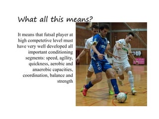 What all this means?
It means that futsal player at
high competetive level must
have very well developed all
important conditioning
segments: speed, agility,
quickness, aerobic and
anaerobic capacities,
coordination, balance and
strength
 