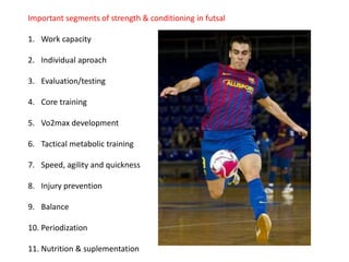 Important segments of strength & conditioning in futsal
1. Work capacity
2. Individual aproach
3. Evaluation/testing
4. Core training
5. Vo2max development
6. Tactical metabolic training
7. Speed, agility and quickness
8. Injury prevention
9. Balance
10. Periodization
11. Nutrition & suplementation
 
