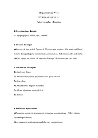 Regulamento de Prova

                             INTERISCAS PORTO 2012

                            Futsal Masculino e Feminino



1. Organização do Torneio

As equipas jogarão entre si, em 3 jornadas.



2. Duração dos Jogos

a) O tempo de jogo será de 2 partes de 20 minutos de tempo corrido, sendo os últimos 2

minutos da segunda parte cronometrados, com intervalo de 5 minutos entre cada parte;

b) Cada equipa tem direito a 1 “desconto de tempo” de 1 minuto por cada parte.



3. Critérios de Desempate

1o. Confronto Direto;

2o. Maior diferença entre golos marcados e golos sofridos;

3o. Disciplina;

4o. Maior número de golos marcados;

5o. Menor número de golos sofridos;

6o. Sorteio.




4. Período de Aquecimento

a)As equipas têm direito a um período comum de aquecimento de 10 (dez) minutos

decretado pelo árbitro;

b) As equipas devem trazer as suas bolas para o aquecimento.
 