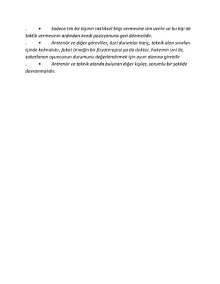 .      •    Sadece tek bir kişinin taktiksel bilgi vermesine izin verilir ve bu kişi de
taktik vermesinin ardından kendi pozisyonuna geri dönmelidir.
.      •    Antrenör ve diğer görevliler, özel durumlar hariç, teknik alan sınırları
içinde kalmalıdır, fakat örneğin bir fizyoterapist ya da doktor, hakemin izni ile,
sakatlanan oyuncunun durumunu değerlendirmek için oyun alanına girebilir
.      •    Antrenör ve teknik alanda bulunan diğer kişiler, sorumlu bir şekilde
davranmalıdır.
 