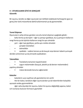 4 – OYUNCULARIN GİYSİ VE GEREÇLERİ
Güvenlik

Bir oyuncu, kendisi ve diğer oyuncular için tehlikeli olabilecek herhangi bir giysi ve
gereç (her türlü mücevherat dahil) kullanmamalı ya da giymemelidir.




Temel Ekipman
Oyuncuların sahip olması gereken zorunlu temel ekipman aşağıdaki gibidir:
.      kollu forma ya da tişört – eğer iç çamaşır giyildiyse, bu iç çamaşırın kollarının
rengi forma ya da tişörtün kollarının rengi ile aynı olmalıdır
.      şort – eğer tayt giyildiyse, şortla aynı renkte olmalıdır
.             çoraplar (tozluklar)
.      •      tekmelikler
.      •      ayakkabı – sadece kanvas ya da kauçuk veya benzer tabanlı yumuşak
deriden antrenman ya da jimnastik ayakkabıları

Tekmelikler
.     •     Tozluklarla tamamen kapatılmalıdır
.     •     uygun malzemeden (kauçuk, plastik ya da benzer malzemeden)
yapılmış olmalıdır
.     •     makul derecede koruma sağlamalıdır

Kaleciler
.      kalecilerin uzun eşofman altı giymelerine izin verilir
.      Her bir kaleci, kendisini diğer oyunculardan ya da hakemlerden kolaylıkla
ayıracak renkte giyinmelidirler
       eğer saha dışından bir oyuncu, kaleci ile oyuncu değişikliği yaparsa, kaleci
sırt numarası bulunan formasını giymelidir
 