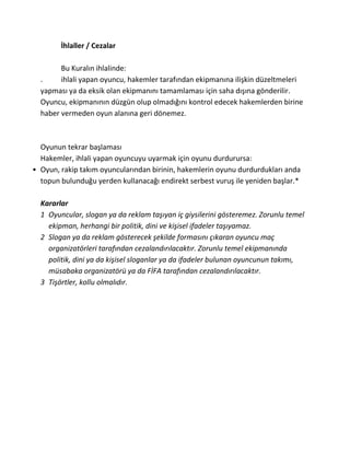 İhlaller / Cezalar

        Bu Kuralın ihlalinde:
  .     ihlali yapan oyuncu, hakemler tarafından ekipmanına ilişkin düzeltmeleri
  yapması ya da eksik olan ekipmanını tamamlaması için saha dışına gönderilir.
  Oyuncu, ekipmanının düzgün olup olmadığını kontrol edecek hakemlerden birine
  haber vermeden oyun alanına geri dönemez.



  Oyunun tekrar başlaması
  Hakemler, ihlali yapan oyuncuyu uyarmak için oyunu durdurursa:
• Oyun, rakip takım oyuncularından birinin, hakemlerin oyunu durdurdukları anda
  topun bulunduğu yerden kullanacağı endirekt serbest vuruş ile yeniden başlar.*

  Kararlar
  1 Oyuncular, slogan ya da reklam taşıyan iç giysilerini gösteremez. Zorunlu temel
    ekipman, herhangi bir politik, dini ve kişisel ifadeler taşıyamaz.
  2 Slogan ya da reklam gösterecek şekilde formasını çıkaran oyuncu maç
    organizatörleri tarafından cezalandırılacaktır. Zorunlu temel ekipmanında
    politik, dini ya da kişisel sloganlar ya da ifadeler bulunan oyuncunun takımı,
    müsabaka organizatörü ya da FİFA tarafından cezalandırılacaktır.
  3 Tişörtler, kollu olmalıdır.
 