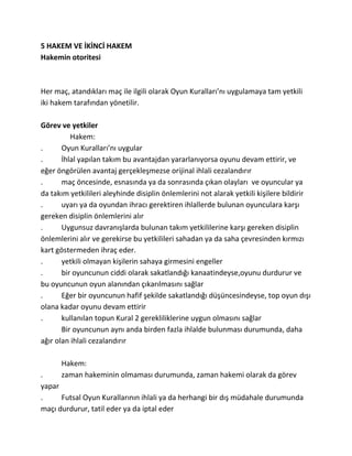 5 HAKEM VE İKİNCİ HAKEM
Hakemin otoritesi



Her maç, atandıkları maç ile ilgili olarak Oyun Kuralları’nı uygulamaya tam yetkili
iki hakem tarafından yönetilir.

Görev ve yetkiler
          Hakem:
.      Oyun Kuralları’nı uygular
.      İhlal yapılan takım bu avantajdan yararlanıyorsa oyunu devam ettirir, ve
eğer öngörülen avantaj gerçekleşmezse orijinal ihlali cezalandırır
.      maç öncesinde, esnasında ya da sonrasında çıkan olayları ve oyuncular ya
da takım yetkilileri aleyhinde disiplin önlemlerini not alarak yetkili kişilere bildirir
.      uyarı ya da oyundan ihracı gerektiren ihlallerde bulunan oyunculara karşı
gereken disiplin önlemlerini alır
.      Uygunsuz davranışlarda bulunan takım yetkililerine karşı gereken disiplin
önlemlerini alır ve gerekirse bu yetkilileri sahadan ya da saha çevresinden kırmızı
kart göstermeden ihraç eder.
.      yetkili olmayan kişilerin sahaya girmesini engeller
.      bir oyuncunun ciddi olarak sakatlandığı kanaatindeyse,oyunu durdurur ve
bu oyuncunun oyun alanından çıkarılmasını sağlar
.      Eğer bir oyuncunun hafif şekilde sakatlandığı düşüncesindeyse, top oyun dışı
olana kadar oyunu devam ettirir
.      kullanılan topun Kural 2 gerekliliklerine uygun olmasını sağlar
       Bir oyuncunun aynı anda birden fazla ihlalde bulunması durumunda, daha
ağır olan ihlali cezalandırır

      Hakem:
.     zaman hakeminin olmaması durumunda, zaman hakemi olarak da görev
yapar
.     Futsal Oyun Kurallarının ihlali ya da herhangi bir dış müdahale durumunda
maçı durdurur, tatil eder ya da iptal eder
 