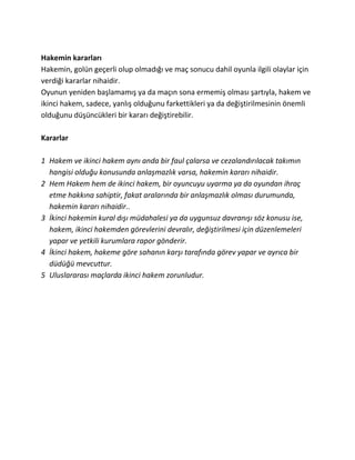 Hakemin kararları
Hakemin, golün geçerli olup olmadığı ve maç sonucu dahil oyunla ilgili olaylar için
verdiği kararlar nihaidir.
Oyunun yeniden başlamamış ya da maçın sona ermemiş olması şartıyla, hakem ve
ikinci hakem, sadece, yanlış olduğunu farkettikleri ya da değiştirilmesinin önemli
olduğunu düşüncükleri bir kararı değiştirebilir.

Kararlar

1 Hakem ve ikinci hakem aynı anda bir faul çalarsa ve cezalandırılacak takımın
  hangisi olduğu konusunda anlaşmazlık varsa, hakemin kararı nihaidir.
2 Hem Hakem hem de ikinci hakem, bir oyuncuyu uyarma ya da oyundan ihraç
  etme hakkına sahiptir, fakat aralarında bir anlaşmazlık olması durumunda,
  hakemin kararı nihaidir..
3 İkinci hakemin kural dışı müdahalesi ya da uygunsuz davranışı söz konusu ise,
  hakem, ikinci hakemden görevlerini devralır, değiştirilmesi için düzenlemeleri
  yapar ve yetkili kurumlara rapor gönderir.
4 İkinci hakem, hakeme göre sahanın karşı tarafında görev yapar ve ayrıca bir
  düdüğü mevcuttur.
5 Uluslararası maçlarda ikinci hakem zorunludur.
 
