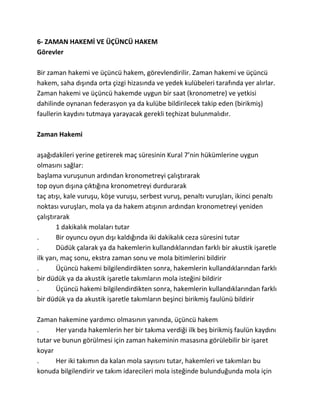 6- ZAMAN HAKEMİ VE ÜÇÜNCÜ HAKEM
Görevler

Bir zaman hakemi ve üçüncü hakem, görevlendirilir. Zaman hakemi ve üçüncü
hakem, saha dışında orta çizgi hizasında ve yedek kulübeleri tarafında yer alırlar.
Zaman hakemi ve üçüncü hakemde uygun bir saat (kronometre) ve yetkisi
dahilinde oynanan federasyon ya da kulübe bildirilecek takip eden (birikmiş)
faullerin kaydını tutmaya yarayacak gerekli teçhizat bulunmalıdır.

Zaman Hakemi

aşağıdakileri yerine getirerek maç süresinin Kural 7’nin hükümlerine uygun
olmasını sağlar:
başlama vuruşunun ardından kronometreyi çalıştırarak
top oyun dışına çıktığına kronometreyi durdurarak
taç atışı, kale vuruşu, köşe vuruşu, serbest vuruş, penaltı vuruşları, ikinci penaltı
noktası vuruşları, mola ya da hakem atışının ardından kronometreyi yeniden
çalıştırarak
        1 dakikalık molaları tutar
.       Bir oyuncu oyun dışı kaldığında iki dakikalık ceza süresini tutar
.       Düdük çalarak ya da hakemlerin kullandıklarından farklı bir akustik işaretle
ilk yarı, maç sonu, ekstra zaman sonu ve mola bitimlerini bildirir
.       Üçüncü hakemi bilgilendirdikten sonra, hakemlerin kullandıklarından farklı
bir düdük ya da akustik işaretle takımların mola isteğini bildirir
.       Üçüncü hakemi bilgilendirdikten sonra, hakemlerin kullandıklarından farklı
bir düdük ya da akustik işaretle takımların beşinci birikmiş faulünü bildirir

Zaman hakemine yardımcı olmasının yanında, üçüncü hakem
.      Her yarıda hakemlerin her bir takıma verdiği ilk beş birikmiş faulün kaydını
tutar ve bunun görülmesi için zaman hakeminin masasına görülebilir bir işaret
koyar
.      Her iki takımın da kalan mola sayısını tutar, hakemleri ve takımları bu
konuda bilgilendirir ve takım idarecileri mola isteğinde bulunduğunda mola için
 
